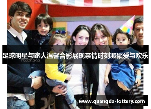 足球明星与家人温馨合影展现亲情时刻凝聚爱与欢乐