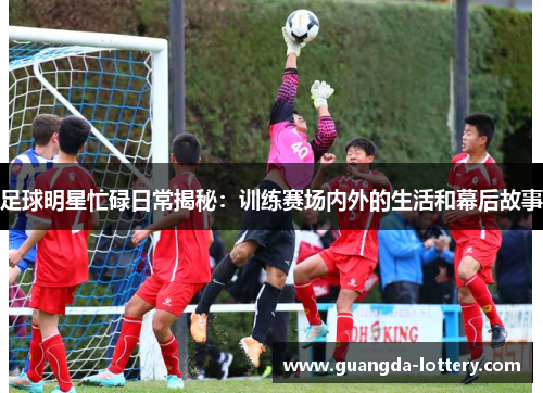 足球明星忙碌日常揭秘:训练赛场内外的生活和幕后故事 足球明星忙碌日常揭秘:训练赛场内外的生活和幕后故事