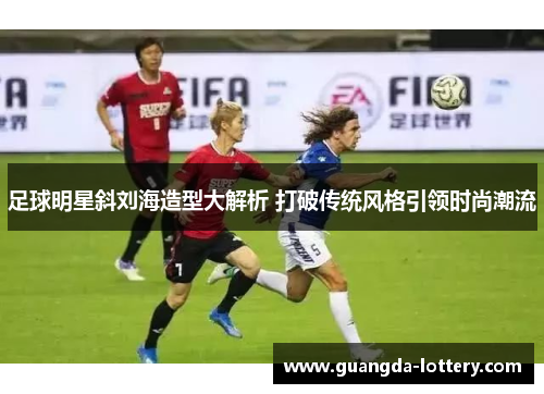足球明星斜刘海造型大解析 打破传统风格引领时尚潮流