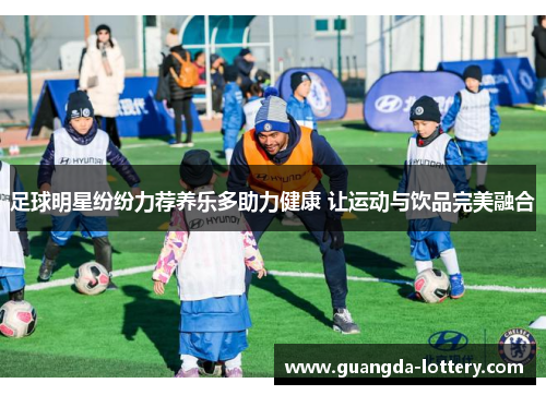 足球明星纷纷力荐养乐多助力健康 让运动与饮品完美融合