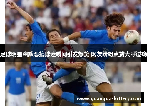 足球明星幽默恶搞球迷瞬间引发爆笑 网友纷纷点赞大呼过瘾