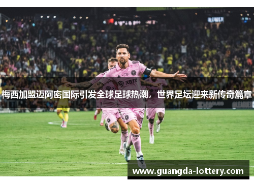 梅西加盟迈阿密国际引发全球足球热潮，世界足坛迎来新传奇篇章