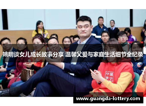 姚明谈女儿成长故事分享 温馨父爱与家庭生活细节全纪录