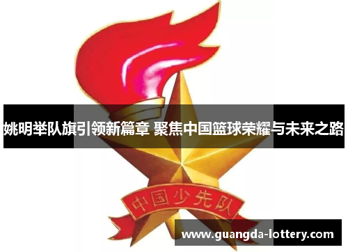 姚明举队旗引领新篇章 聚焦中国篮球荣耀与未来之路