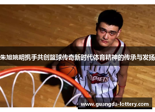 朱旭姚明携手共创篮球传奇新时代体育精神的传承与发扬