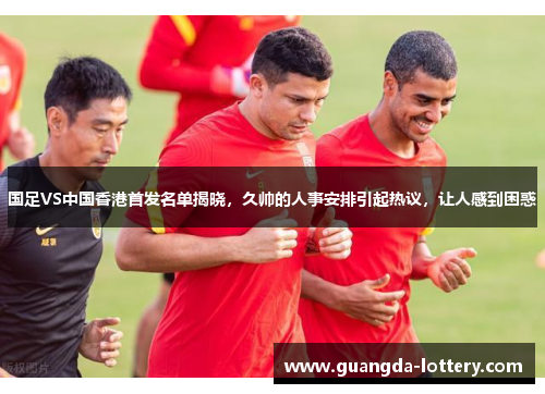 国足VS中国香港首发名单揭晓,久帅的人事安排引起热议,让人感到困惑 国足VS中国香港首发名单揭晓,久帅的人事安排引起热议,让人感到困惑